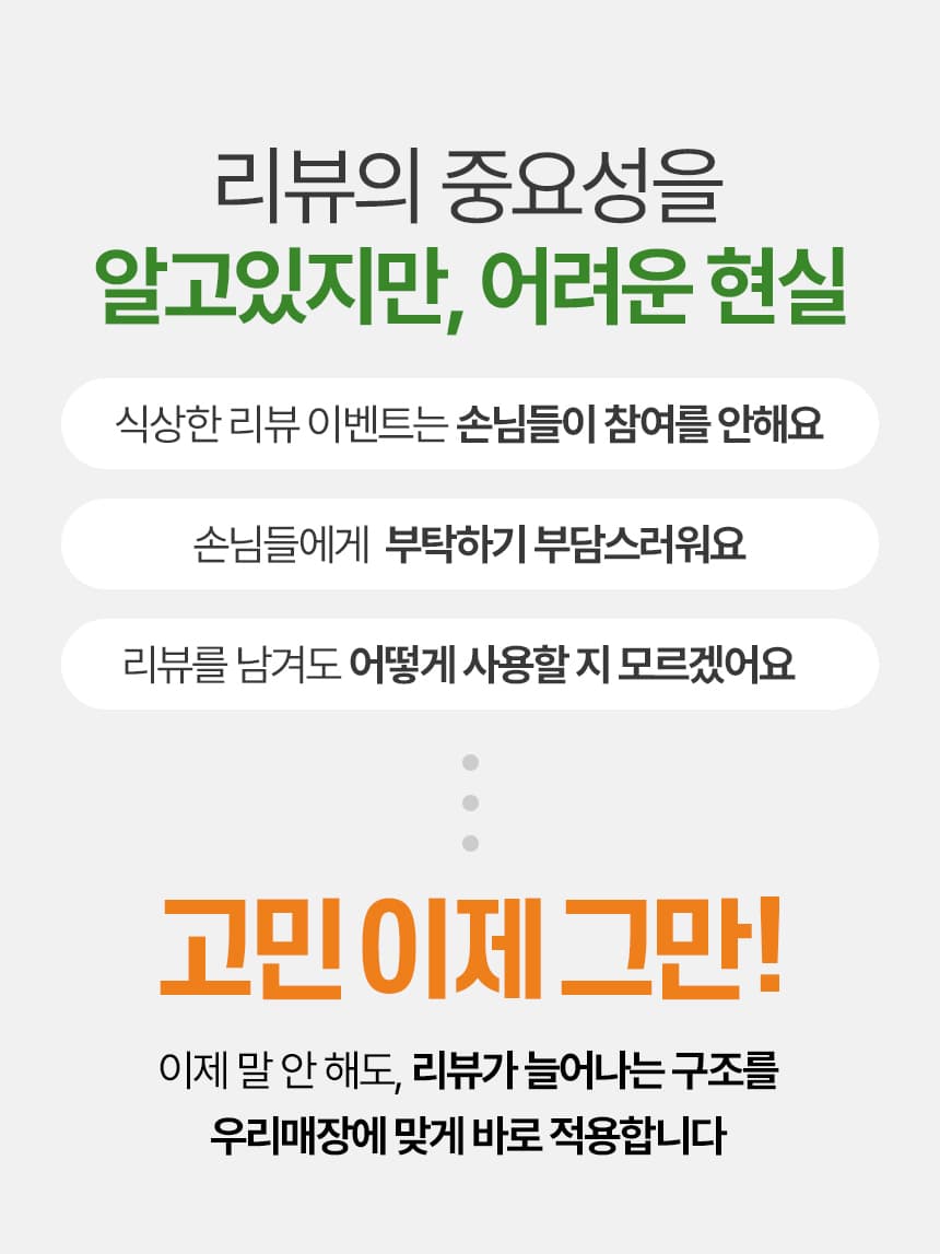 리뷰의 중요성을 알고있지만, 어려운 현실. 식상한 리뷰 이벤트는 손님들이 참여를 안해요. 손님들에게 부탁하기 부담스러워요. 리뷰를 남겨도 어떻게 사용할 지 모르겠어요. 고민 이제 그만! 이제 말 안 해도 리뷰가 늘어나는 구조를 우리매장에 맞게 바로 적용합니다.